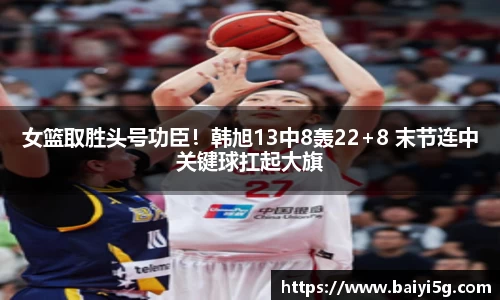 女篮取胜头号功臣！韩旭13中8轰22+8 末节连中关键球扛起大旗